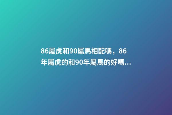 86屬虎和90屬馬相配嗎，86年屬虎的和90年屬馬的好嗎 90男馬和86女虎的婚姻如何，86屬虎女和90屬馬男配嗎-第1張-觀點(diǎn)-玄機(jī)派